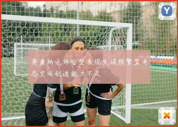 奥康纳点评哈登表现失误频繁显老态空间创造能力不足