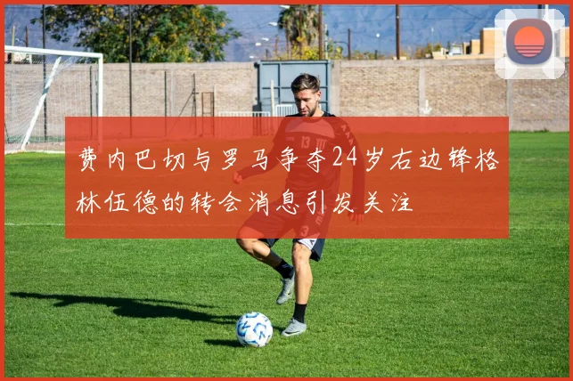费内巴切与罗马争夺24岁右边锋格林伍德的转会消息引发关注