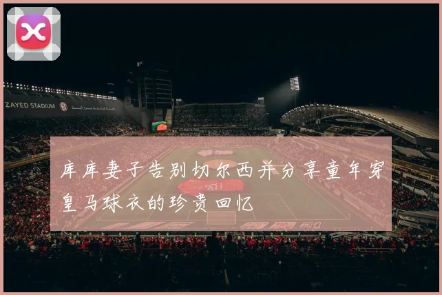库库妻子告别切尔西并分享童年穿皇马球衣的珍贵回忆