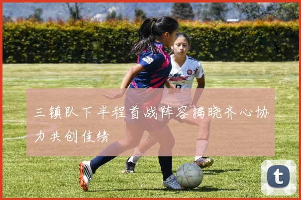 三镇队下半程首战阵容揭晓齐心协力共创佳绩