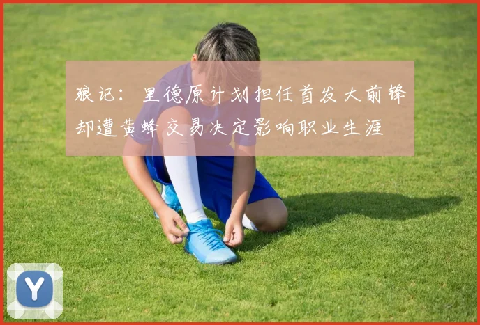 狼记：里德原计划担任首发大前锋却遭黄蜂交易决定影响职业生涯