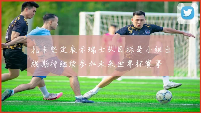 扎卡坚定表示瑞士队目标是小组出线期待继续参加未来世界杯赛事