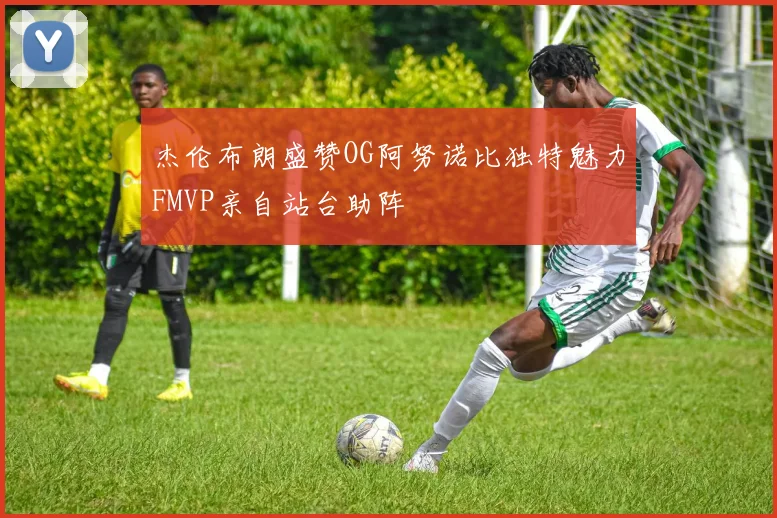 杰伦布朗盛赞OG阿努诺比独特魅力FMVP亲自站台助阵