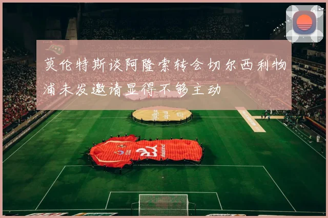 莫伦特斯谈阿隆索转会切尔西利物浦未发邀请显得不够主动