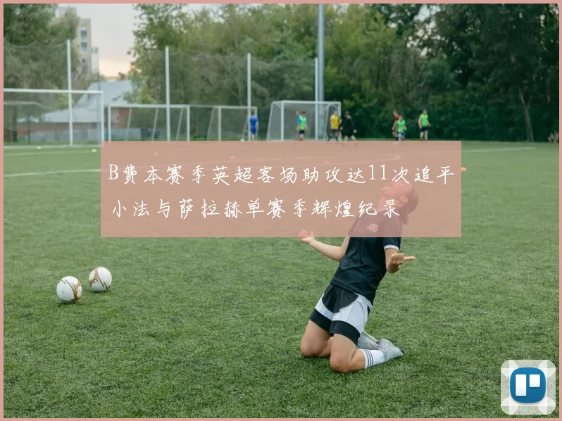 B费本赛季英超客场助攻达11次追平小法与萨拉赫单赛季辉煌纪录