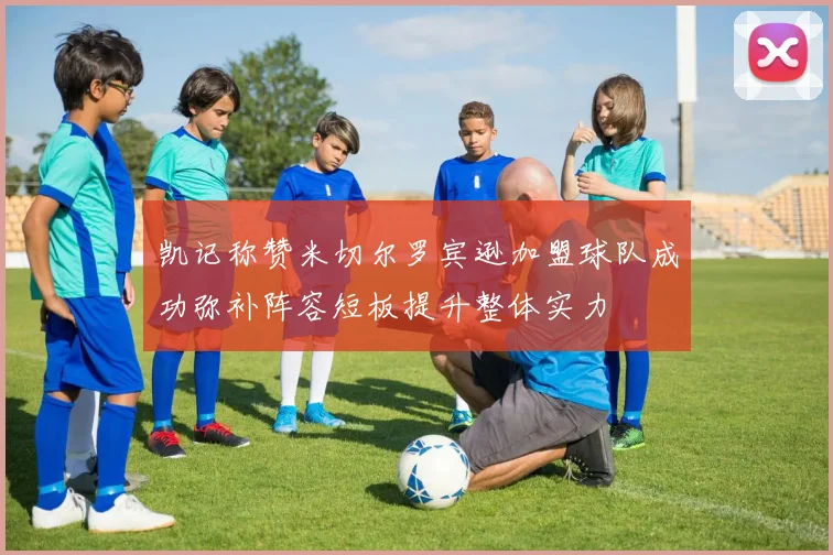 凯记称赞米切尔罗宾逊加盟球队成功弥补阵容短板提升整体实力