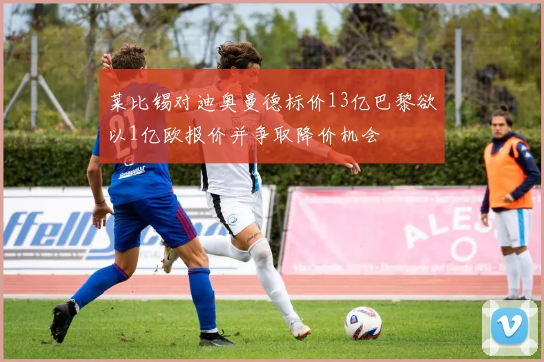 莱比锡对迪奥曼德标价13亿巴黎欲以1亿欧报价并争取降价机会