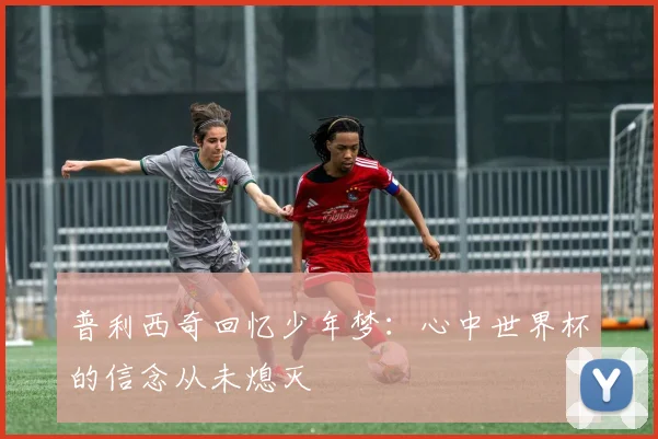 普利西奇回忆少年梦：心中世界杯的信念从未熄灭