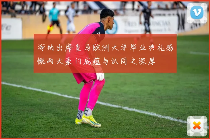 海纳出席皇马欧洲大学毕业典礼感慨两大豪门底蕴与认同之深厚