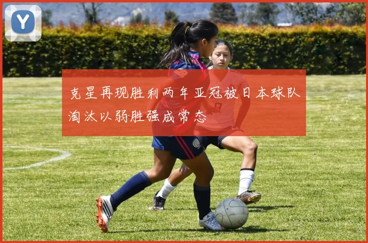 克星再现胜利两年亚冠被日本球队淘汰以弱胜强成常态