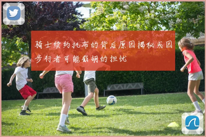 骑士续约托布的背后原因揭秘或因步行者可能截胡的担忧