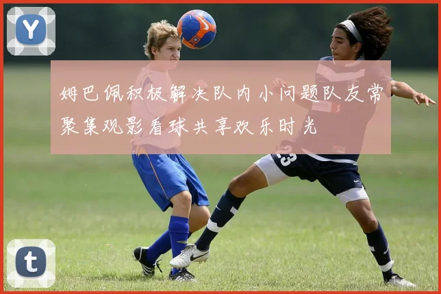 姆巴佩积极解决队内小问题队友常聚集观影看球共享欢乐时光