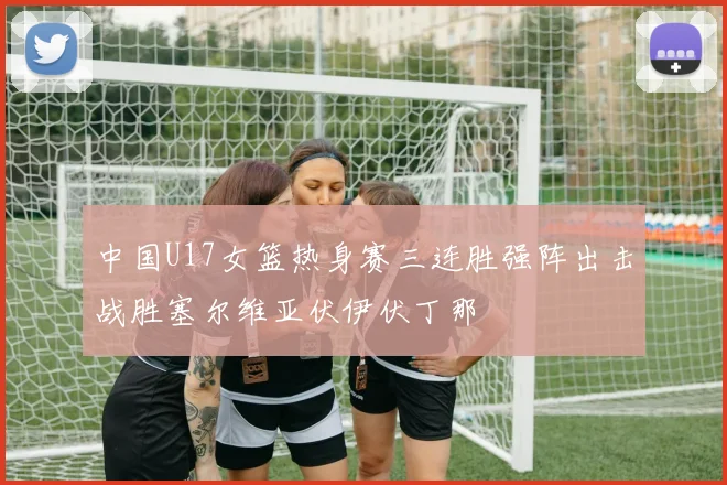 中国U17女篮热身赛三连胜强阵出击战胜塞尔维亚伏伊伏丁那