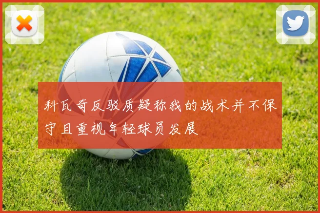 科瓦奇反驳质疑称我的战术并不保守且重视年轻球员发展