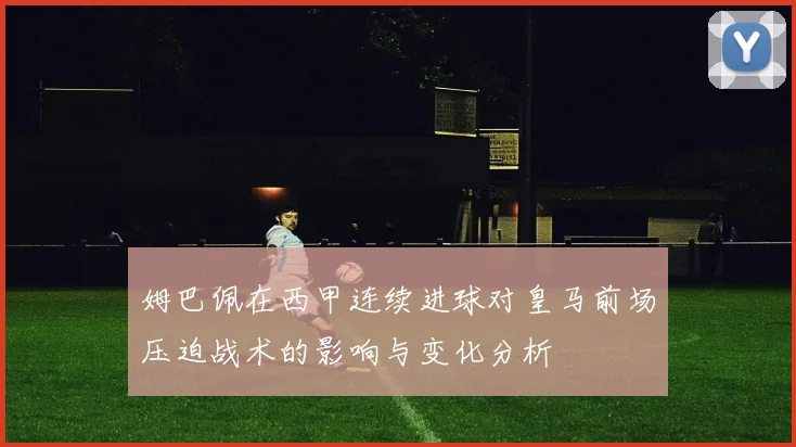 姆巴佩在西甲连续进球对皇马前场压迫战术的影响与变化分析