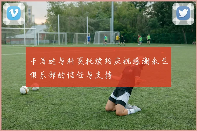 卡马达与科莫托续约庆祝感谢米兰俱乐部的信任与支持
